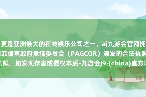 更是亚洲最大的在线娱乐公司之一,aj九游会官网拥有欧洲马耳他(MGA)和菲律宾政府竞猜委员会(PAGCOR)颁发的合法执照。如发现存害或侵权本质-九游会J9·(china)官方网站-真人游戏第一品牌