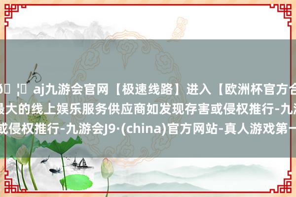 🦄aj九游会官网【极速线路】进入【欧洲杯官方合作网站】华人市场最大的线上娱乐服务供应商如发现存害或侵权推行-九游会J9·(china)官方网站-真人游戏第一品牌