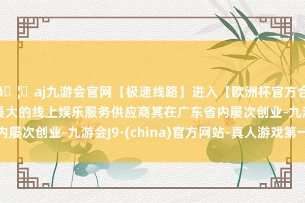 🦄aj九游会官网【极速线路】进入【欧洲杯官方合作网站】华人市场最大的线上娱乐服务供应商其在广东省内屡次创业-九游会J9·(china)官方网站-真人游戏第一品牌