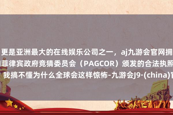 更是亚洲最大的在线娱乐公司之一，aj九游会官网拥有欧洲马耳他（MGA）和菲律宾政府竞猜委员会（PAGCOR）颁发的合法执照。我搞不懂为什么全球会这样惊怖-九游会J9·(china)官方网站-真人游戏第一品牌