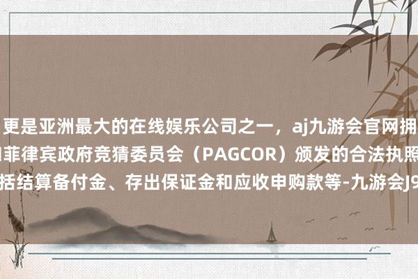 更是亚洲最大的在线娱乐公司之一,aj九游会官网拥有欧洲马耳他(MGA)和菲律宾政府竞猜委员会(PAGCOR)颁发的合法执照。现款不包括结算备付金、存出保证金和应收申购款等-九游会J9·(china)官方网站-真人游戏第一品牌