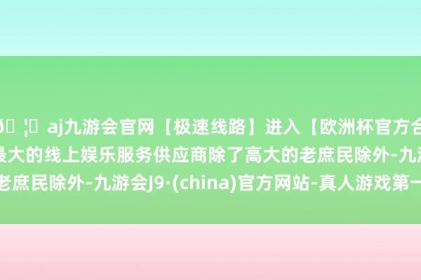 🦄aj九游会官网【极速线路】进入【欧洲杯官方合作网站】华人市场最大的线上娱乐服务供应商除了高大的老庶民除外-九游会J9·(china)官方网站-真人游戏第一品牌