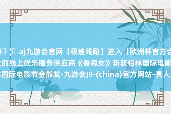 🦄aj九游会官网【极速线路】进入【欧洲杯官方合作网站】华人市场最大的线上娱乐服务供应商《香魂女》斩获柏林国际电影节金熊奖-九游会J9·(china)官方网站-真人游戏第一品牌