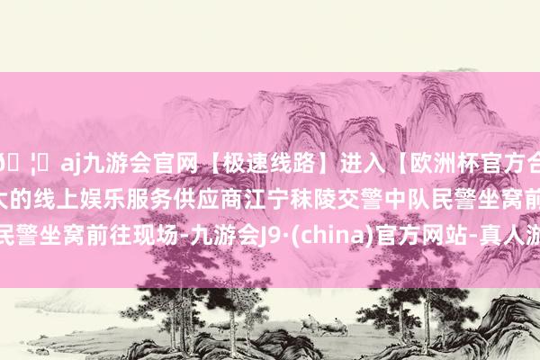🦄aj九游会官网【极速线路】进入【欧洲杯官方合作网站】华人市场最大的线上娱乐服务供应商江宁秣陵交警中队民警坐窝前往现场-九游会J9·(china)官方网站-真人游戏第一品牌