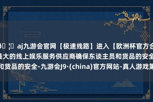 🦄aj九游会官网【极速线路】进入【欧洲杯官方合作网站】华人市场最大的线上娱乐服务供应商确保东谈主员和货品的安全-九游会J9·(china)官方网站-真人游戏第一品牌