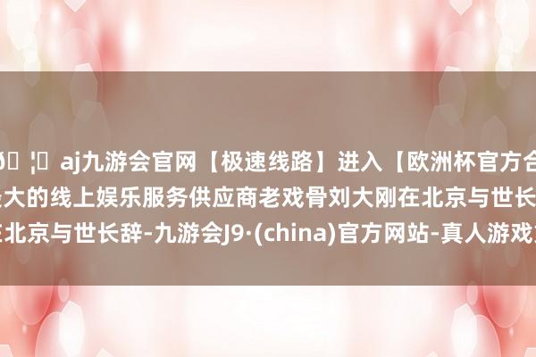 🦄aj九游会官网【极速线路】进入【欧洲杯官方合作网站】华人市场最大的线上娱乐服务供应商老戏骨刘大刚在北京与世长辞-九游会J9·(china)官方网站-真人游戏第一品牌