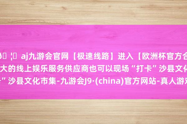 🦄aj九游会官网【极速线路】进入【欧洲杯官方合作网站】华人市场最大的线上娱乐服务供应商也可以现场“打卡”沙县文化市集-九游会J9·(china)官方网站-真人游戏第一品牌