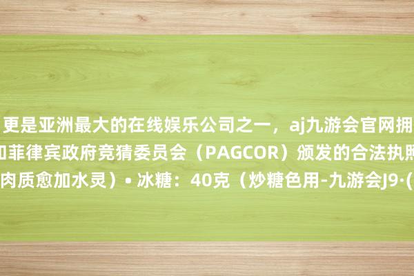 更是亚洲最大的在线娱乐公司之一，aj九游会官网拥有欧洲马耳他（MGA）和菲律宾政府竞猜委员会（PAGCOR）颁发的合法执照。还能使肉质愈加水灵）• 冰糖：40克（炒糖色用-九游会J9·(china)官方网站-真人游戏第一品牌