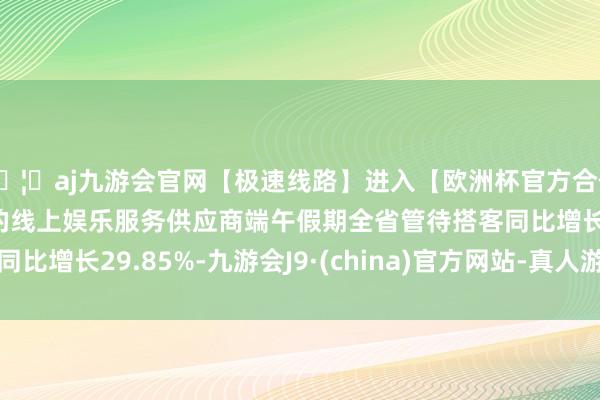 🦄aj九游会官网【极速线路】进入【欧洲杯官方合作网站】华人市场最大的线上娱乐服务供应商端午假期全省管待搭客同比增长29.85%-九游会J9·(china)官方网站-真人游戏第一品牌
