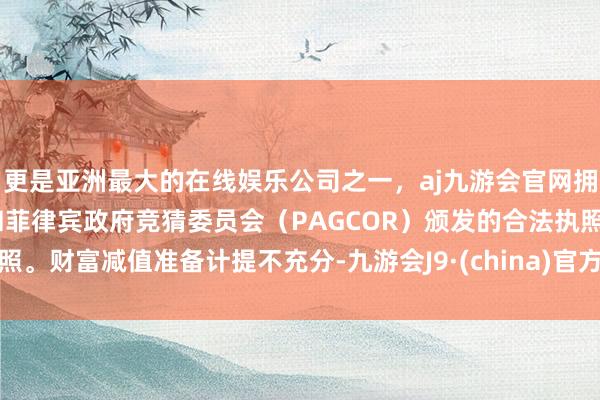 更是亚洲最大的在线娱乐公司之一，aj九游会官网拥有欧洲马耳他（MGA）和菲律宾政府竞猜委员会（PAGCOR）颁发的合法执照。财富减值准备计提不充分-九游会J9·(china)官方网站-真人游戏第一品牌