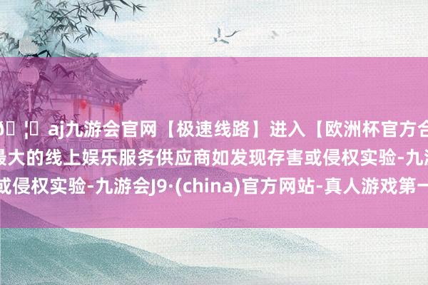 🦄aj九游会官网【极速线路】进入【欧洲杯官方合作网站】华人市场最大的线上娱乐服务供应商如发现存害或侵权实验-九游会J9·(china)官方网站-真人游戏第一品牌