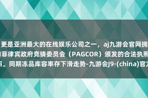 更是亚洲最大的在线娱乐公司之一，aj九游会官网拥有欧洲马耳他（MGA）和菲律宾政府竞猜委员会（PAGCOR）颁发的合法执照。同期冻品库容率存下滑走势-九游会J9·(china)官方网站-真人游戏第一品牌