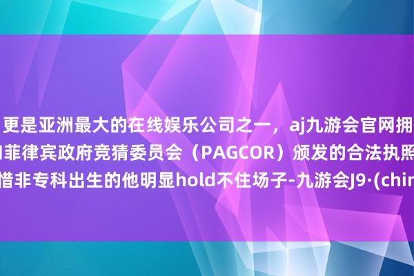 更是亚洲最大的在线娱乐公司之一，aj九游会官网拥有欧洲马耳他（MGA）和菲律宾政府竞猜委员会（PAGCOR）颁发的合法执照。可惜非专科出生的他明显hold不住场子-九游会J9·(china)官方网站-真人游戏第一品牌