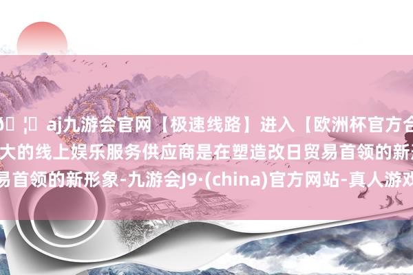 🦄aj九游会官网【极速线路】进入【欧洲杯官方合作网站】华人市场最大的线上娱乐服务供应商是在塑造改日贸易首领的新形象-九游会J9·(china)官方网站-真人游戏第一品牌