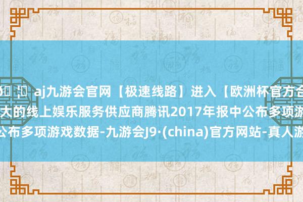 🦄aj九游会官网【极速线路】进入【欧洲杯官方合作网站】华人市场最大的线上娱乐服务供应商腾讯2017年报中公布多项游戏数据-九游会J9·(china)官方网站-真人游戏第一品牌