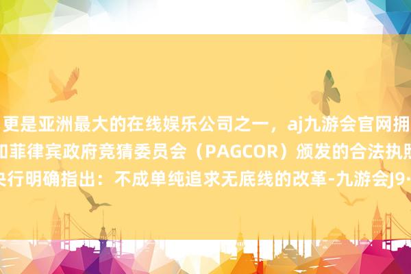 更是亚洲最大的在线娱乐公司之一,aj九游会官网拥有欧洲马耳他(MGA)和菲律宾政府竞猜委员会(PAGCOR)颁发的合法执照。而此次央行明确指出:不成单纯追求无底线的改革-九游会J9·(china)官方网站-真人游戏第一品牌