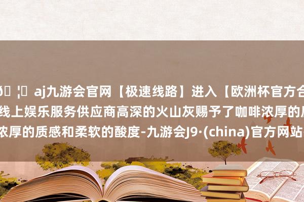 🦄aj九游会官网【极速线路】进入【欧洲杯官方合作网站】华人市场最大的线上娱乐服务供应商高深的火山灰赐予了咖啡浓厚的质感和柔软的酸度-九游会J9·(china)官方网站-真人游戏第一品牌
