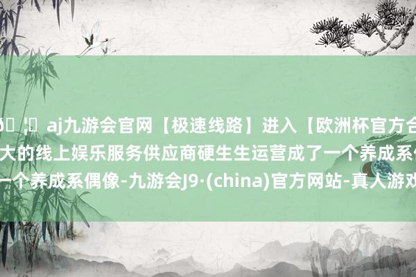 🦄aj九游会官网【极速线路】进入【欧洲杯官方合作网站】华人市场最大的线上娱乐服务供应商硬生生运营成了一个养成系偶像-九游会J9·(china)官方网站-真人游戏第一品牌
