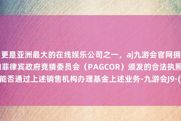 更是亚洲最大的在线娱乐公司之一，aj九游会官网拥有欧洲马耳他（MGA）和菲律宾政府竞猜委员会（PAGCOR）颁发的合法执照。投资者能否通过上述销售机构办理基金上述业务-九游会J9·(china)官方网站-真人游戏第一品牌