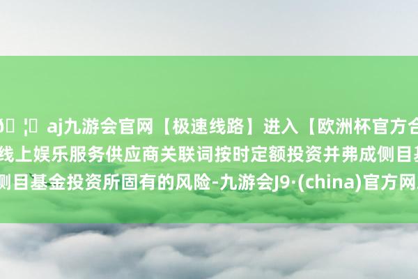 🦄aj九游会官网【极速线路】进入【欧洲杯官方合作网站】华人市场最大的线上娱乐服务供应商关联词按时定额投资并弗成侧目基金投资所固有的风险-九游会J9·(china)官方网站-真人游戏第一品牌