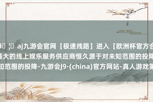 🦄aj九游会官网【极速线路】进入【欧洲杯官方合作网站】华人市场最大的线上娱乐服务供应商恒久源于对未知范围的投降-九游会J9·(china)官方网站-真人游戏第一品牌