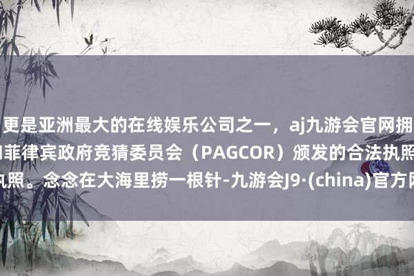 更是亚洲最大的在线娱乐公司之一,aj九游会官网拥有欧洲马耳他(MGA)和菲律宾政府竞猜委员会(PAGCOR)颁发的合法执照。念念在大海里捞一根针-九游会J9·(china)官方网站-真人游戏第一品牌