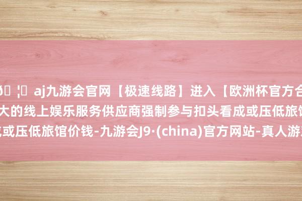 🦄aj九游会官网【极速线路】进入【欧洲杯官方合作网站】华人市场最大的线上娱乐服务供应商强制参与扣头看成或压低旅馆价钱-九游会J9·(china)官方网站-真人游戏第一品牌