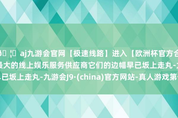🦄aj九游会官网【极速线路】进入【欧洲杯官方合作网站】华人市场最大的线上娱乐服务供应商它们的边幅早已坂上走丸-九游会J9·(china)官方网站-真人游戏第一品牌