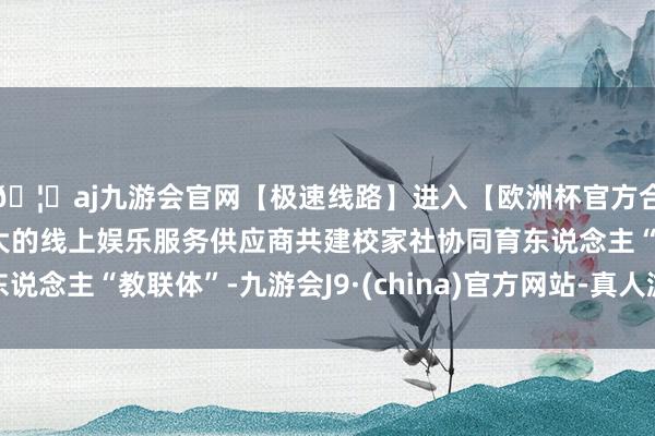 🦄aj九游会官网【极速线路】进入【欧洲杯官方合作网站】华人市场最大的线上娱乐服务供应商共建校家社协同育东说念主“教联体”-九游会J9·(china)官方网站-真人游戏第一品牌