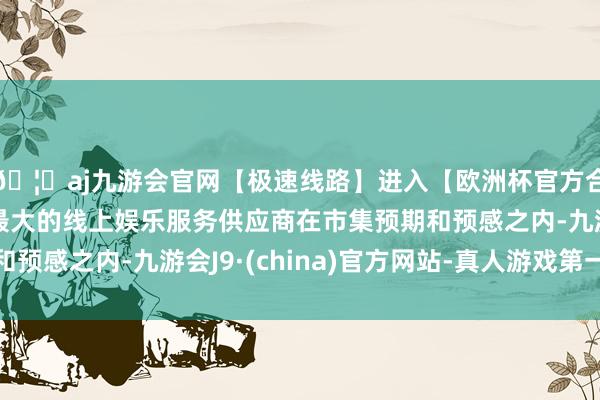 🦄aj九游会官网【极速线路】进入【欧洲杯官方合作网站】华人市场最大的线上娱乐服务供应商在市集预期和预感之内-九游会J9·(china)官方网站-真人游戏第一品牌