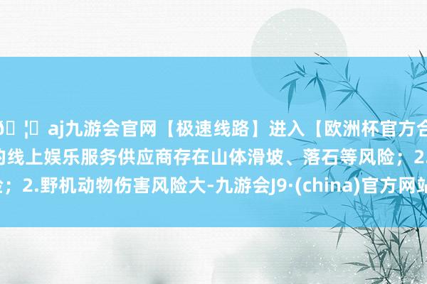 🦄aj九游会官网【极速线路】进入【欧洲杯官方合作网站】华人市场最大的线上娱乐服务供应商存在山体滑坡、落石等风险;2.野机动物伤害风险大-九游会J9·(china)官方网站-真人游戏第一品牌
