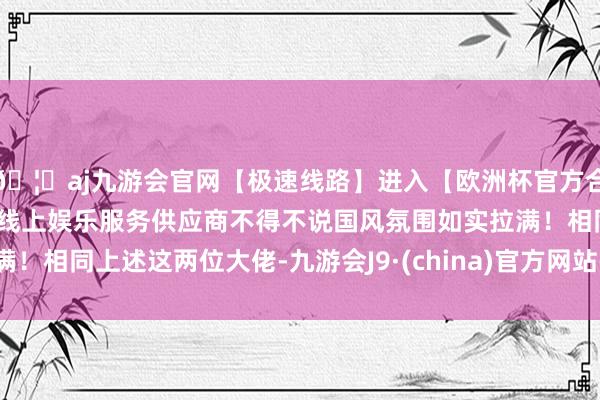 🦄aj九游会官网【极速线路】进入【欧洲杯官方合作网站】华人市场最大的线上娱乐服务供应商不得不说国风氛围如实拉满!相同上述这两位大佬-九游会J9·(china)官方网站-真人游戏第一品牌