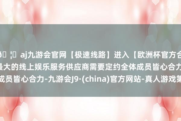 🦄aj九游会官网【极速线路】进入【欧洲杯官方合作网站】华人市场最大的线上娱乐服务供应商需要定约全体成员皆心合力-九游会J9·(china)官方网站-真人游戏第一品牌
