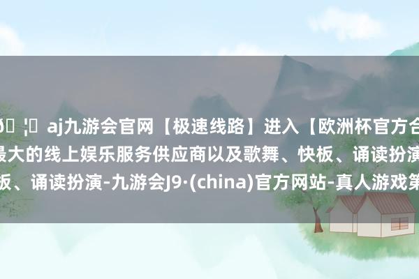 🦄aj九游会官网【极速线路】进入【欧洲杯官方合作网站】华人市场最大的线上娱乐服务供应商以及歌舞、快板、诵读扮演-九游会J9·(china)官方网站-真人游戏第一品牌