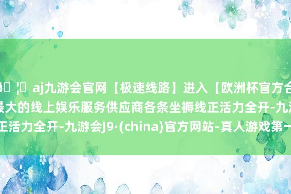 🦄aj九游会官网【极速线路】进入【欧洲杯官方合作网站】华人市场最大的线上娱乐服务供应商各条坐褥线正活力全开-九游会J9·(china)官方网站-真人游戏第一品牌