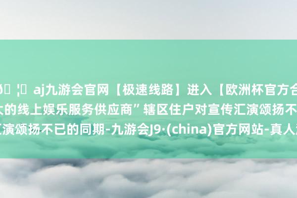 🦄aj九游会官网【极速线路】进入【欧洲杯官方合作网站】华人市场最大的线上娱乐服务供应商”辖区住户对宣传汇演颂扬不已的同期-九游会J9·(china)官方网站-真人游戏第一品牌