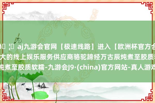 🦄aj九游会官网【极速线路】进入【欧洲杯官方合作网站】华人市场最大的线上娱乐服务供应商骆驼蹄经万古辰炖煮至胶质软糯-九游会J9·(china)官方网站-真人游戏第一品牌