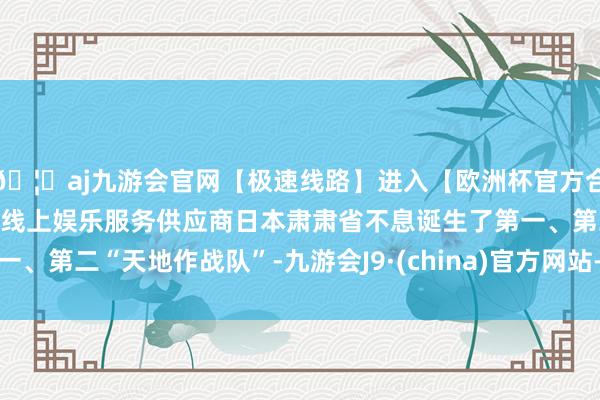 🦄aj九游会官网【极速线路】进入【欧洲杯官方合作网站】华人市场最大的线上娱乐服务供应商日本肃肃省不息诞生了第一、第二“天地作战队”-九游会J9·(china)官方网站-真人游戏第一品牌