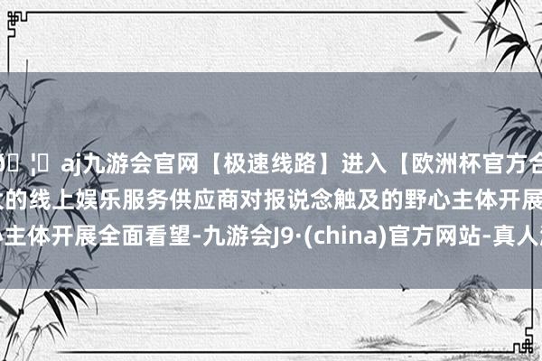 🦄aj九游会官网【极速线路】进入【欧洲杯官方合作网站】华人市场最大的线上娱乐服务供应商对报说念触及的野心主体开展全面看望-九游会J9·(china)官方网站-真人游戏第一品牌