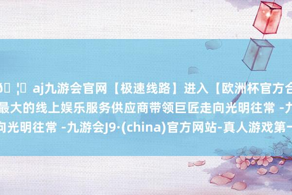 🦄aj九游会官网【极速线路】进入【欧洲杯官方合作网站】华人市场最大的线上娱乐服务供应商带领巨匠走向光明往常 -九游会J9·(china)官方网站-真人游戏第一品牌