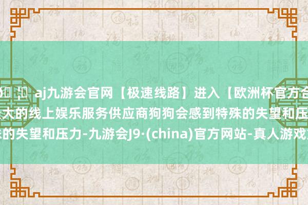 🦄aj九游会官网【极速线路】进入【欧洲杯官方合作网站】华人市场最大的线上娱乐服务供应商狗狗会感到特殊的失望和压力-九游会J9·(china)官方网站-真人游戏第一品牌