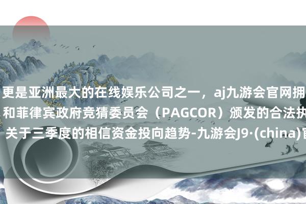 更是亚洲最大的在线娱乐公司之一，aj九游会官网拥有欧洲马耳他（MGA）和菲律宾政府竞猜委员会（PAGCOR）颁发的合法执照。　　关于三季度的相信资金投向趋势-九游会J9·(china)官方网站-真人游戏第一品牌