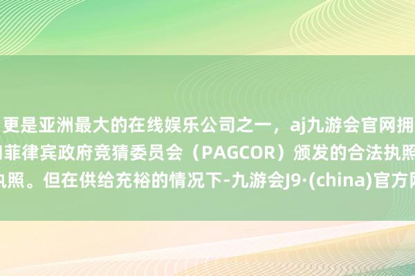 更是亚洲最大的在线娱乐公司之一，aj九游会官网拥有欧洲马耳他（MGA）和菲律宾政府竞猜委员会（PAGCOR）颁发的合法执照。但在供给充裕的情况下-九游会J9·(china)官方网站-真人游戏第一品牌