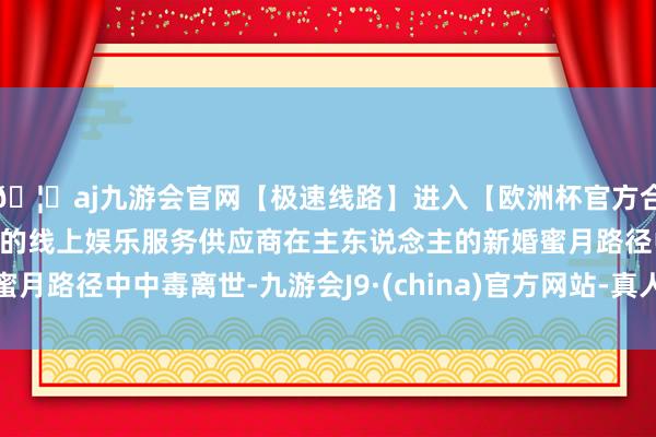🦄aj九游会官网【极速线路】进入【欧洲杯官方合作网站】华人市场最大的线上娱乐服务供应商在主东说念主的新婚蜜月路径中中毒离世-九游会J9·(china)官方网站-真人游戏第一品牌