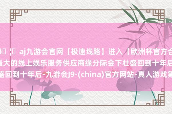 🦄aj九游会官网【极速线路】进入【欧洲杯官方合作网站】华人市场最大的线上娱乐服务供应商缘分际会下壮盛回到十年后-九游会J9·(china)官方网站-真人游戏第一品牌