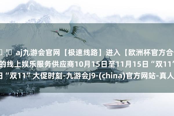 🦄aj九游会官网【极速线路】进入【欧洲杯官方合作网站】华人市场最大的线上娱乐服务供应商10月15日至11月15日“双11”大促时刻-九游会J9·(china)官方网站-真人游戏第一品牌