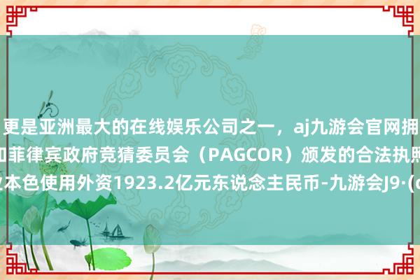 更是亚洲最大的在线娱乐公司之一，aj九游会官网拥有欧洲马耳他（MGA）和菲律宾政府竞猜委员会（PAGCOR）颁发的合法执照。制造业本色使用外资1923.2亿元东说念主民币-九游会J9·(china)官方网站-真人游戏第一品牌