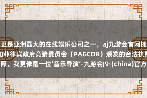 更是亚洲最大的在线娱乐公司之一，aj九游会官网拥有欧洲马耳他（MGA）和菲律宾政府竞猜委员会（PAGCOR）颁发的合法执照。我更像是一位‘音乐导演’-九游会J9·(china)官方网站-真人游戏第一品牌