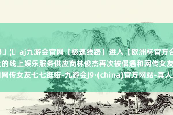 🦄aj九游会官网【极速线路】进入【欧洲杯官方合作网站】华人市场最大的线上娱乐服务供应商林俊杰再次被偶遇和网传女友七七逛街-九游会J9·(china)官方网站-真人游戏第一品牌