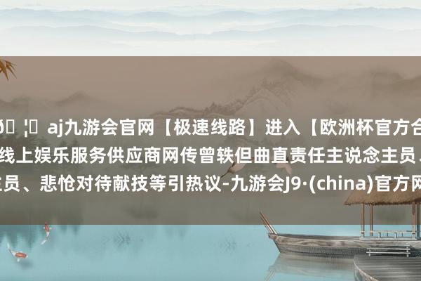 🦄aj九游会官网【极速线路】进入【欧洲杯官方合作网站】华人市场最大的线上娱乐服务供应商网传曾轶但曲直责任主说念主员、悲怆对待献技等引热议-九游会J9·(china)官方网站-真人游戏第一品牌